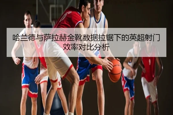哈兰德与萨拉赫金靴数据拉锯下的英超射门效率对比分析