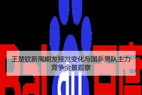 王楚钦新周期发接发变化与国乒男队主力竞争全景观察