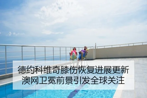 德约科维奇膝伤恢复进展更新 澳网卫冕前景引发全球关注